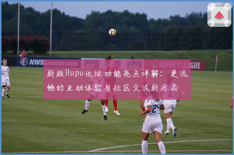 新版Hupu论坛功能亮点详解：更流畅的互动体验与社区交流新方式