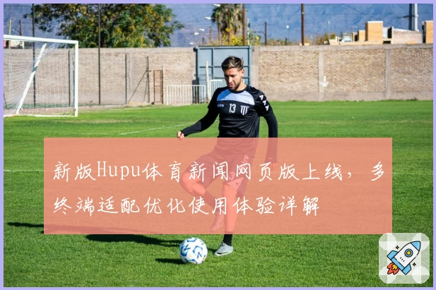 新版Hupu体育新闻网页版上线，多终端适配优化使用体验详解
