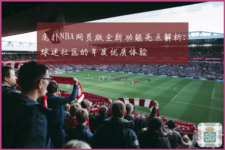 虎扑NBA网页版全新功能亮点解析：球迷社区的年度优质体验