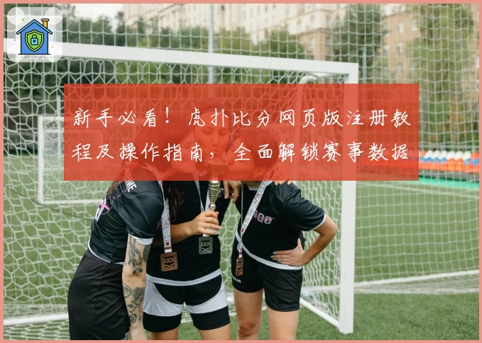 新手必看！虎扑比分网页版注册教程及操作指南，全面解锁赛事数据功能亮点