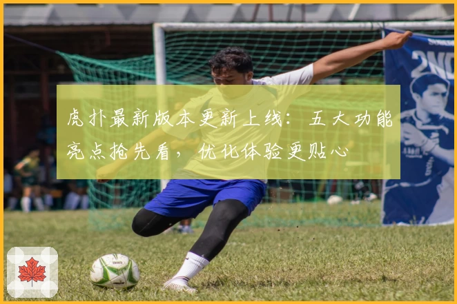 虎扑最新版本更新上线：五大功能亮点抢先看，优化体验更贴心
