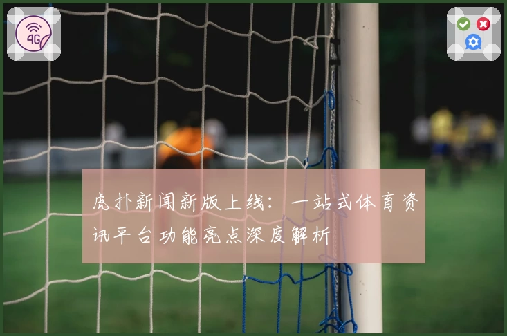 虎扑新闻新版上线：一站式体育资讯平台功能亮点深度解析