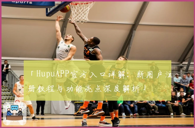 「HupuAPP官方入口详解：新用户注册教程与功能亮点深度解析」