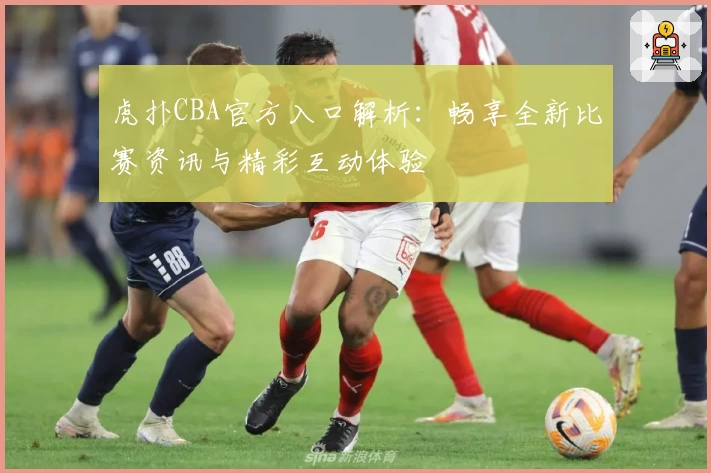 虎扑CBA官方入口解析:畅享全新比赛资讯与精彩互动体验