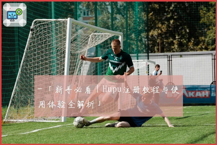 - 「新手必看｜Hupu注册教程与使用体验全解析」