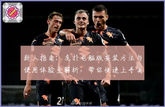 新人指南：虎扑电脑版安装方法与使用体验全解析，带你快速上手高效掌握