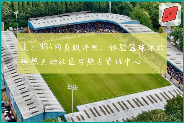 虎扑NBA网页版评测：体验篮球迷的理想互动社区与热点资讯中心