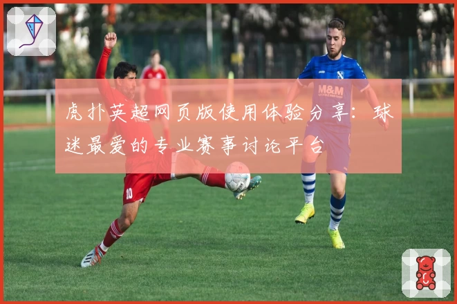虎扑英超网页版使用体验分享:球迷最爱的专业赛事讨论平台