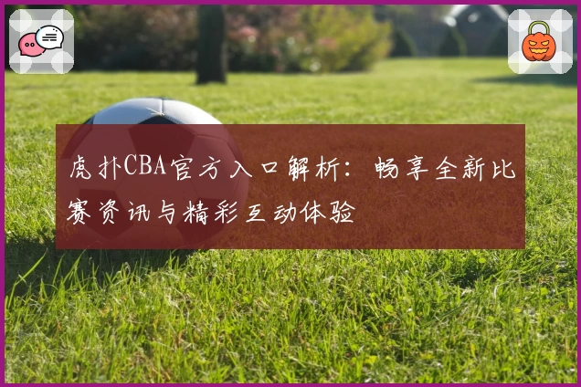 虎扑CBA官方入口解析:畅享全新比赛资讯与精彩互动体验