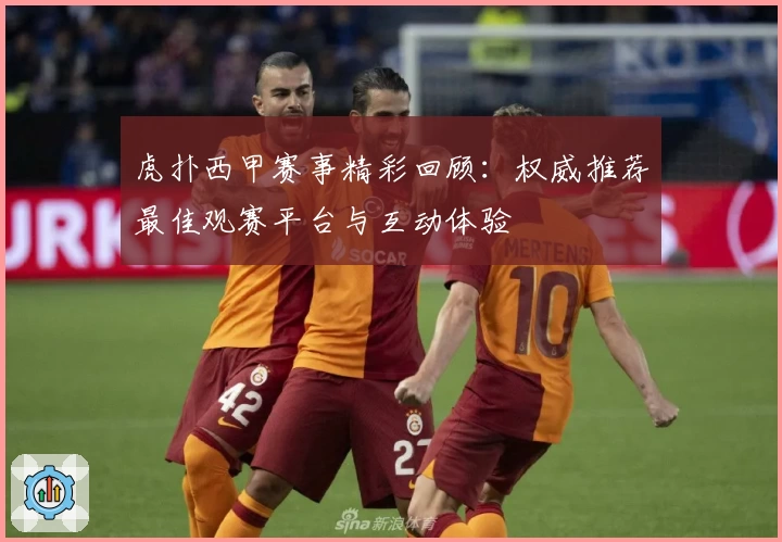 虎扑西甲赛事精彩回顾：权威推荐最佳观赛平台与互动体验