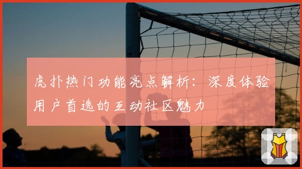 虎扑热门功能亮点解析：深度体验用户首选的互动社区魅力