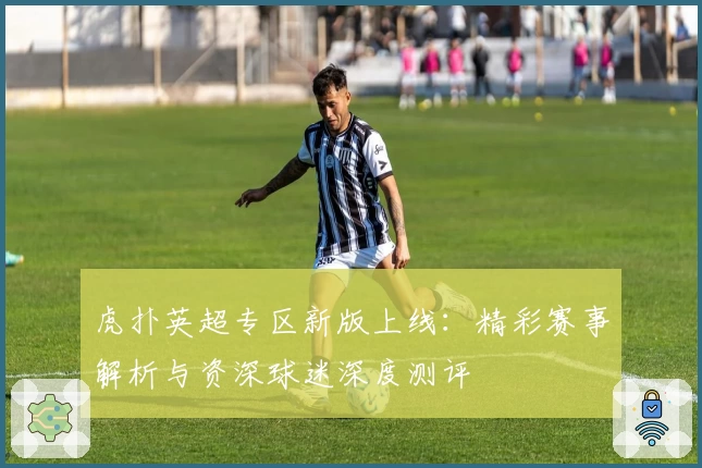 虎扑英超专区新版上线：精彩赛事解析与资深球迷深度测评