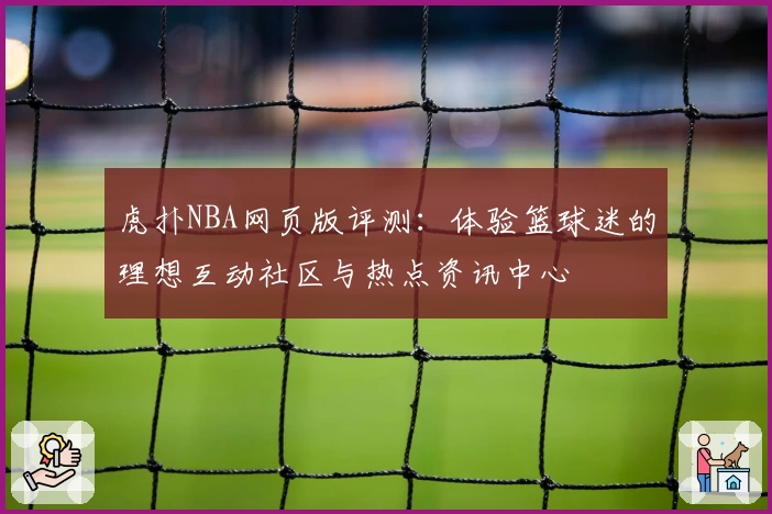 虎扑NBA网页版评测：体验篮球迷的理想互动社区与热点资讯中心