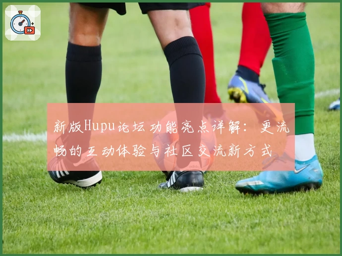 新版Hupu论坛功能亮点详解：更流畅的互动体验与社区交流新方式