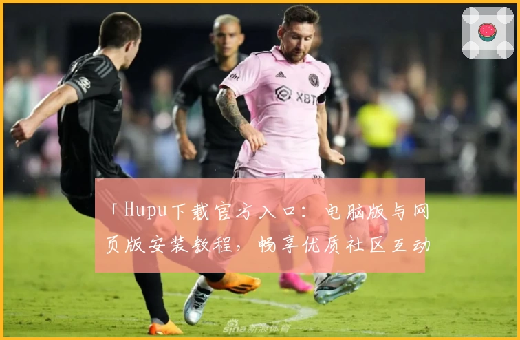 「Hupu下载官方入口：电脑版与网页版安装教程，畅享优质社区互动体验」