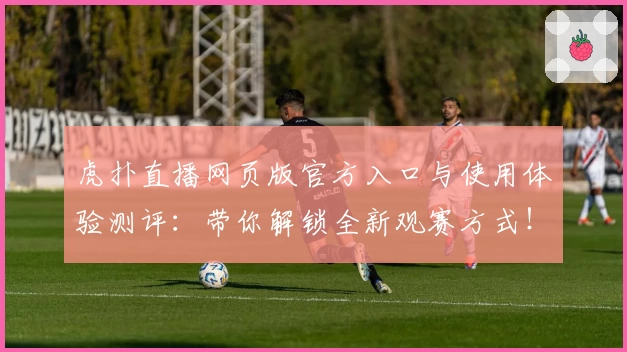虎扑直播网页版官方入口与使用体验测评：带你解锁全新观赛方式！