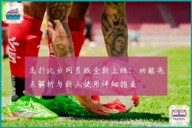 虎扑比分网页版全新上线：功能亮点解析与新人使用详细指南