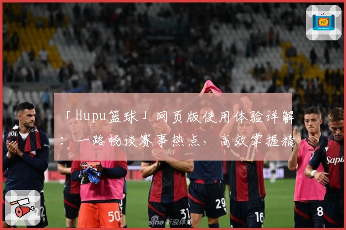 「Hupu篮球」网页版使用体验详解：一路畅谈赛事热点，高效掌握精彩瞬间