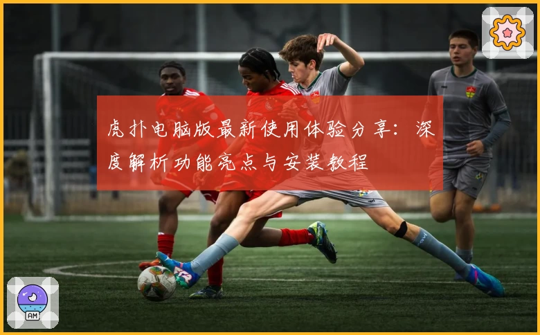 虎扑电脑版最新使用体验分享：深度解析功能亮点与安装教程