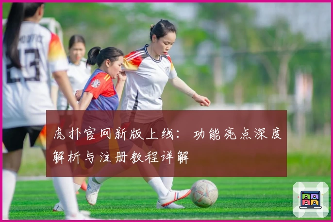 虎扑官网新版上线：功能亮点深度解析与注册教程详解
