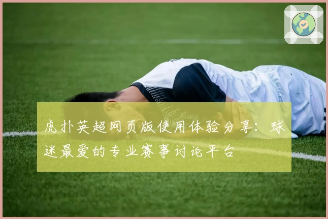 虎扑英超网页版使用体验分享:球迷最爱的专业赛事讨论平台