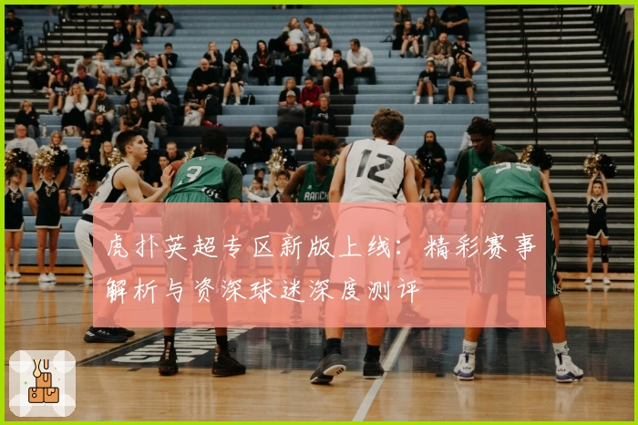 虎扑英超专区新版上线：精彩赛事解析与资深球迷深度测评
