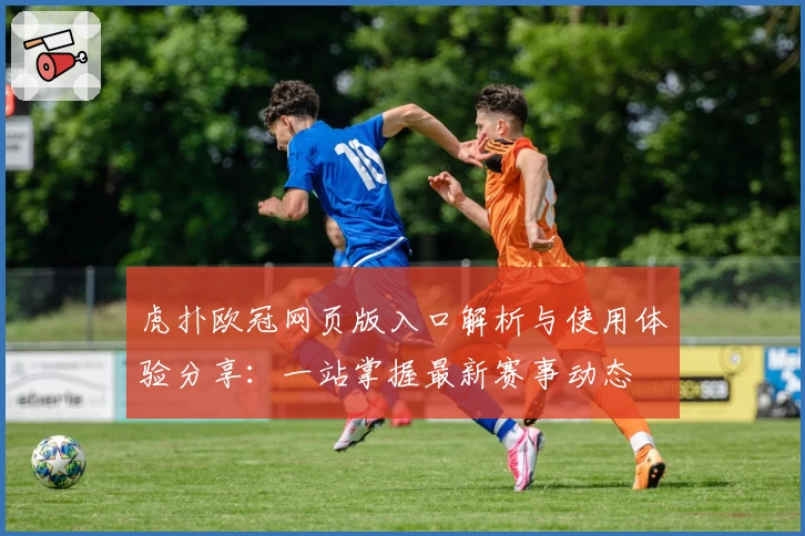 虎扑欧冠网页版入口解析与使用体验分享：一站掌握最新赛事动态