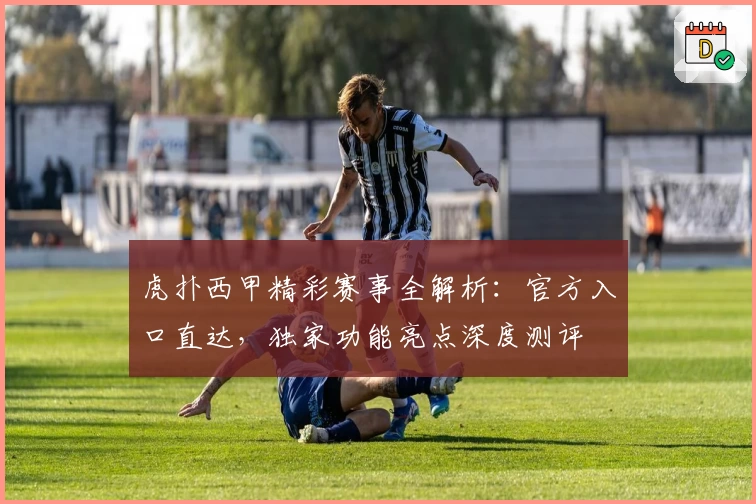 虎扑西甲精彩赛事全解析：官方入口直达，独家功能亮点深度测评