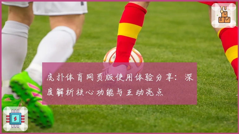 虎扑体育网页版使用体验分享：深度解析核心功能与互动亮点