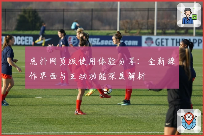 虎扑网页版使用体验分享：全新操作界面与互动功能深度解析
